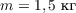 $m = 1,5\  \text{кг}$